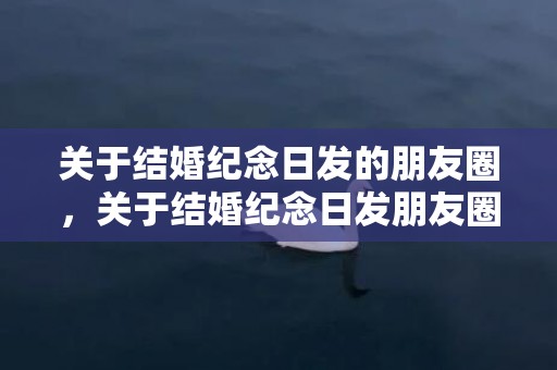 关于结婚纪念日发的朋友圈，关于结婚纪念日发朋友圈说说 纪念日发圈的句子