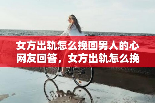 女方出轨怎么挽回男人的心网友回答，女方出轨怎么挽回老公,老婆出轨了若何求得老公谅解