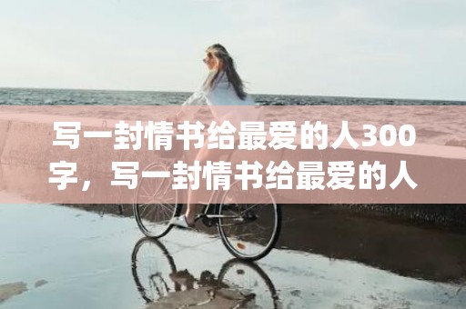 写一封情书给最爱的人300字，写一封情书给最爱的人几个字(给最爱的人的一段话)