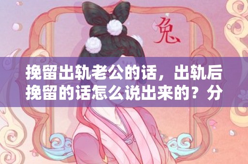 挽留出轨老公的话，出轨后挽留的话怎么说出来的？分手挽留女朋友的话