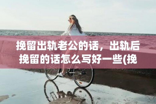 挽留出轨老公的话，出轨后挽留的话怎么写好一些(挽留分手女友感人的话)