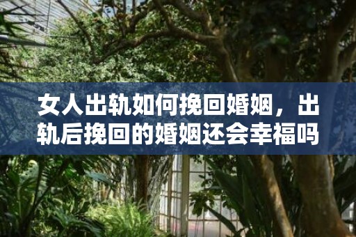 女人出轨如何挽回婚姻，出轨后挽回的婚姻还会幸福吗，挽回婚姻