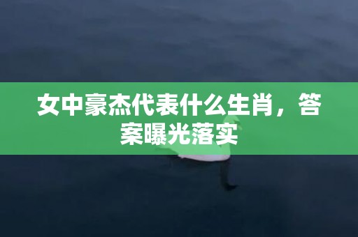 女中豪杰代表什么生肖，答案曝光落实