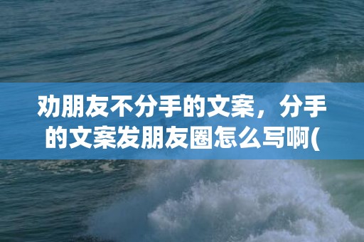 劝朋友不分手的文案，分手的文案发朋友圈怎么写啊(朋友圈点赞活动怎么写)