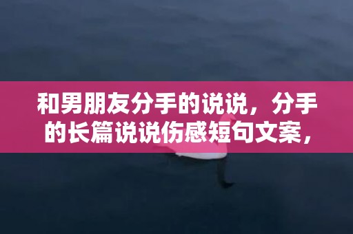 和男朋友分手的说说，分手的长篇说说伤感短句文案，分手情感语录长篇