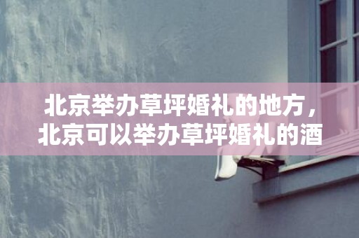 北京举办草坪婚礼的地方，北京可以举办草坪婚礼的酒店，北京10大草坪婚礼场地