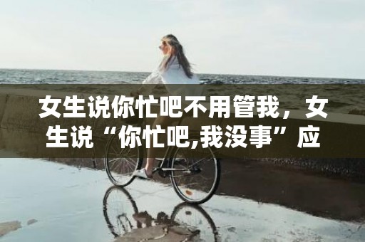 女生说你忙吧不用管我，女生说“你忙吧,我没事”应当怎么答复?