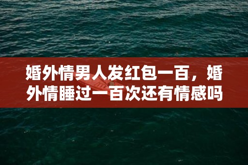 婚外情男人发红包一百，婚外情睡过一百次还有情感吗?