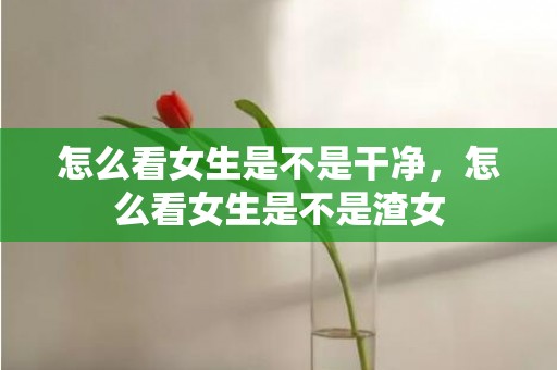 怎么看女生是不是干净，怎么看女生是不是渣女