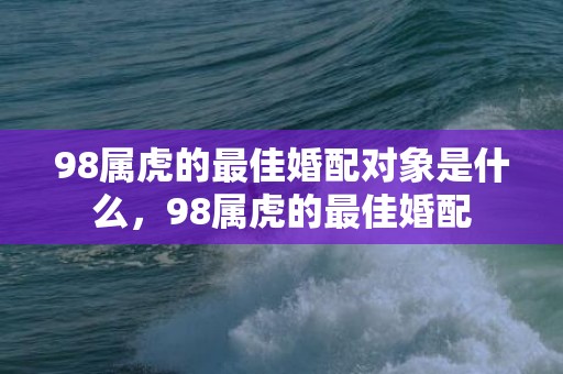 98属虎的最佳婚配对象是什么，98属虎的最佳婚配