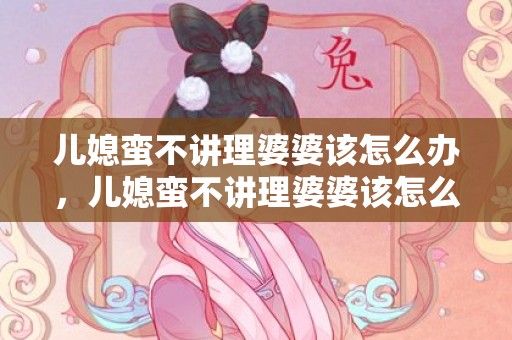 儿媳蛮不讲理婆婆该怎么办，儿媳蛮不讲理婆婆该怎么办呢 儿媳对婆婆不理不睬怎么办