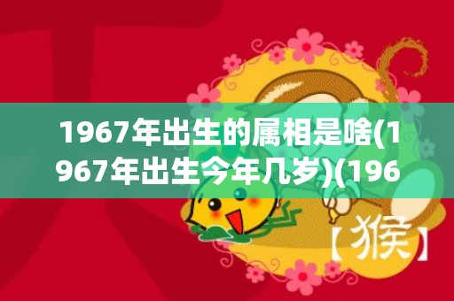 1967年出生的属相是啥(1967年出生今年几岁)(1967年出生的人是什么命)