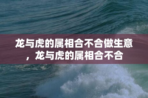 龙与虎的属相合不合做生意，龙与虎的属相合不合