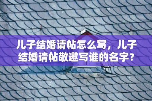 儿子结婚请帖怎么写，儿子结婚请帖敬邀写谁的名字？儿子结婚父母写请帖怎么写