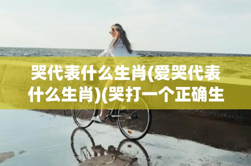 哭代表什么生肖(爱哭代表什么生肖)(哭打一个正确生肖)