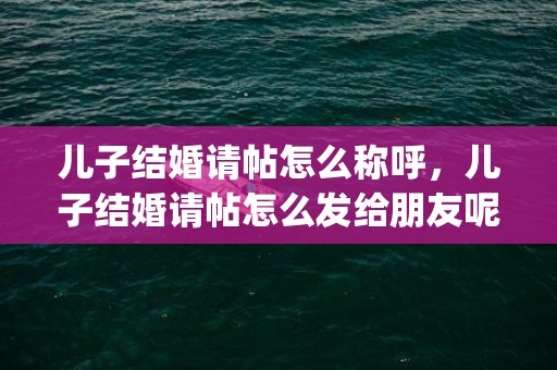 儿子结婚请帖怎么称呼，儿子结婚请帖怎么发给朋友呢(结婚请帖怎么写)