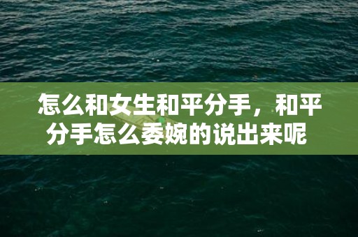 怎么和女生和平分手，和平分手怎么委婉的说出来呢 如何委婉的和平分手