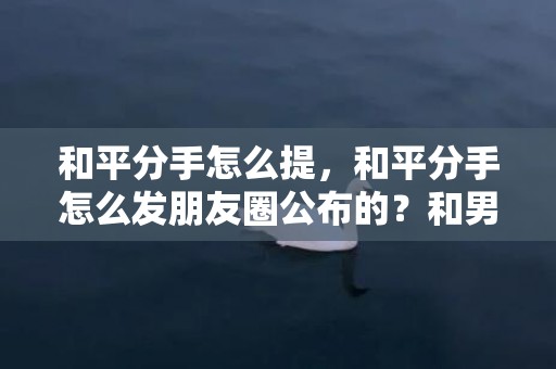 和平分手怎么提，和平分手怎么发朋友圈公布的？和男朋友分手怎么发朋友圈