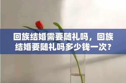 回族结婚需要随礼吗，回族结婚要随礼吗多少钱一次？闺蜜结婚随礼多少钱