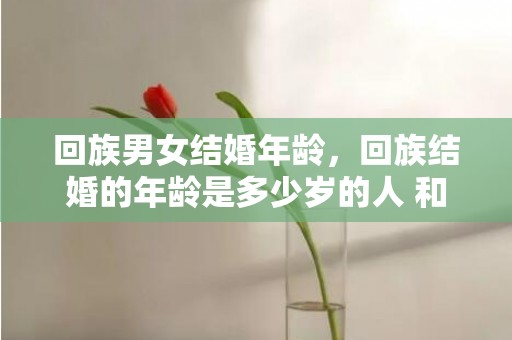 回族男女结婚年龄，回族结婚的年龄是多少岁的人 和回民结婚要注意的事