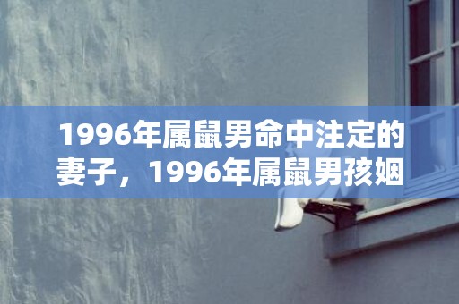 1996年属鼠男命中注定的妻子，1996年属鼠男孩姻缘一生