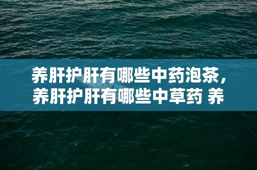 养肝护肝有哪些中药泡茶，养肝护肝有哪些中草药 养肝护肝有哪些中草药