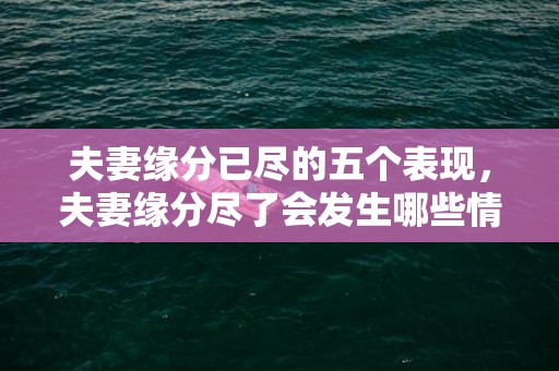 夫妻缘分已尽的五个表现，夫妻缘分尽了会发生哪些情况 前世夫妻缘未尽的征兆