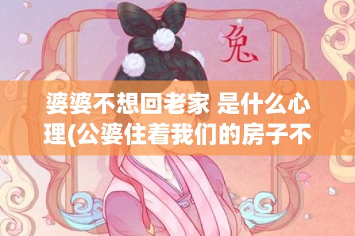 婆婆不想回老家 是什么心理(公婆住着我们的房子不回老家)