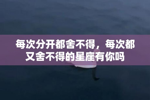 每次分开都舍不得，每次都又舍不得的星座有你吗