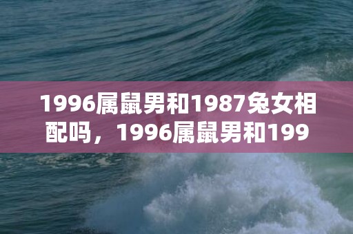 1996属鼠男和1987兔女相配吗，1996属鼠男和1999属兔女婚配吗