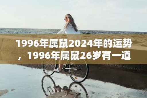 1996年属鼠2024年的运势，1996年属鼠26岁有一道坎