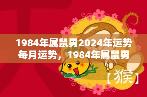 1984年属鼠男2024年运势每月运势，1984年属鼠男一生命运太苦