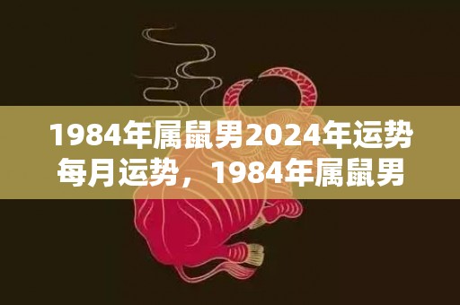 1984年属鼠男2024年运势每月运势，1984年属鼠男的婚姻