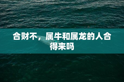 合财不，属牛和属龙的人合得来吗