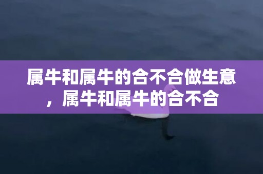 属牛和属牛的合不合做生意，属牛和属牛的合不合