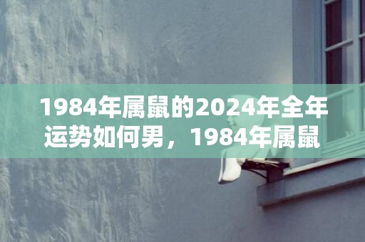 1984年属鼠的2024年全年运势如何男，1984年属鼠的人2023年运程