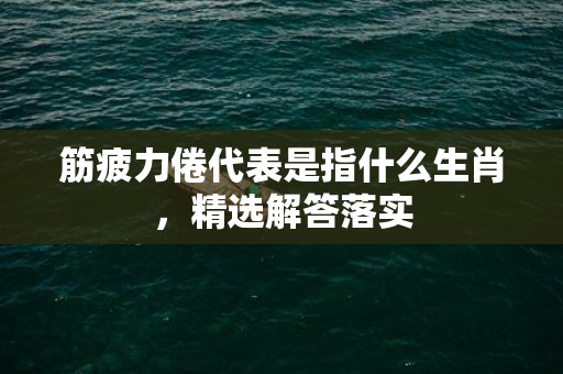 筋疲力倦代表是指什么生肖，精选解答落实