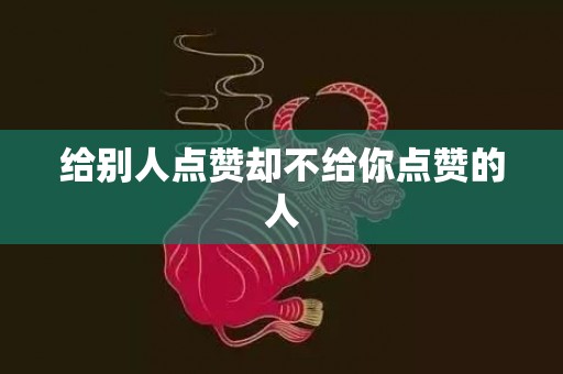 给别人点赞却不给你点赞的人