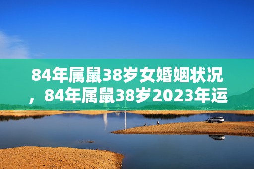 84年属鼠38岁女婚姻状况，84年属鼠38岁2023年运势