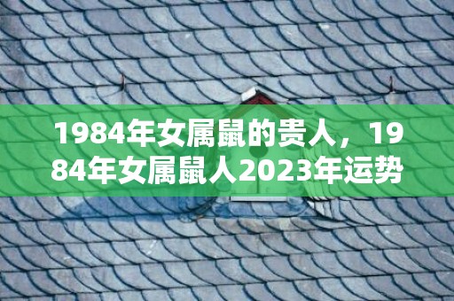 1984年女属鼠的贵人，1984年女属鼠人2023年运势及运程