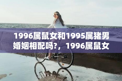 1996属鼠女和1995属猪男婚姻相配吗?，1996属鼠女