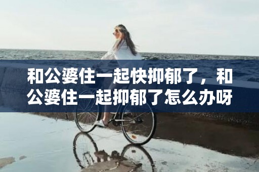 和公婆住一起快抑郁了，和公婆住一起抑郁了怎么办呀，不喜欢跟公婆住一起觉得抑郁了