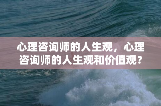 心理咨询师的人生观，心理咨询师的人生观和价值观？如何树立正确的人生观价值观