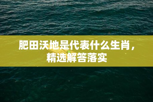 肥田沃地是代表什么生肖，精选解答落实