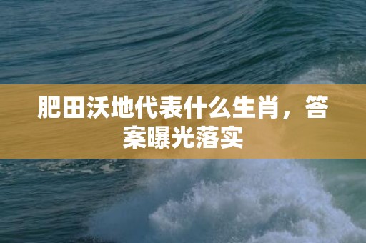 肥田沃地代表什么生肖，答案曝光落实