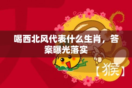 喝西北风代表什么生肖，答案曝光落实