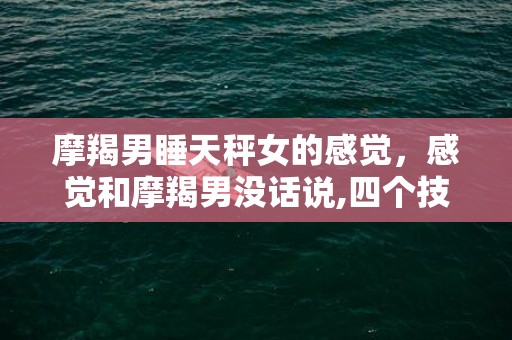 摩羯男睡天秤女的感觉，感觉和摩羯男没话说,四个技巧展开话题