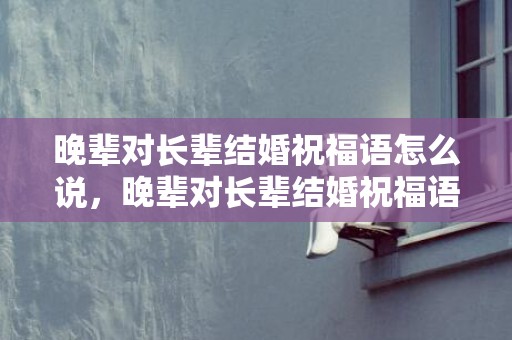 晚辈对长辈结婚祝福语怎么说，晚辈对长辈结婚祝福语怎么说 长辈送晚辈新婚祝福语