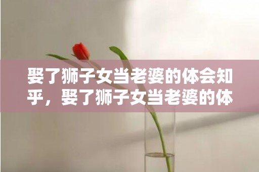 娶了狮子女当老婆的体会知乎，娶了狮子女当老婆的体会,你会很幸福