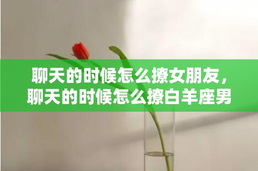 聊天的时候怎么撩女朋友，聊天的时候怎么撩白羊座男生